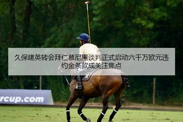 久保建英转会拜仁慕尼黑谈判正式启动六千万欧元违约金条款成关注焦点